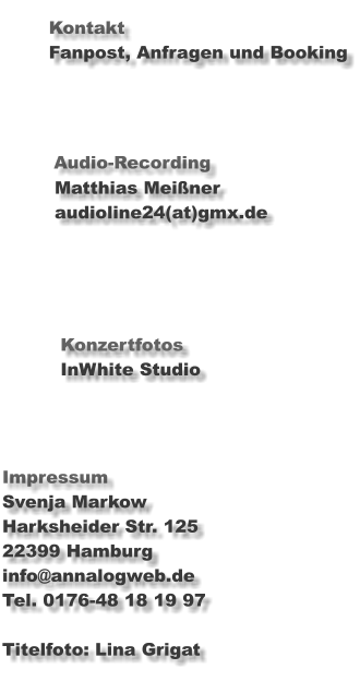 Kontakt                Fanpost, Anfragen und Booking                       Audio-Recording          Matthias Meißner               audioline24(at)gmx.de                                  Konzertfotos           InWhite Studio    Impressum Svenja Markow Harksheider Str. 125	 22399 Hamburg info@annalogweb.de Tel. 0176-48 18 19 97  Titelfoto: Lina Grigat